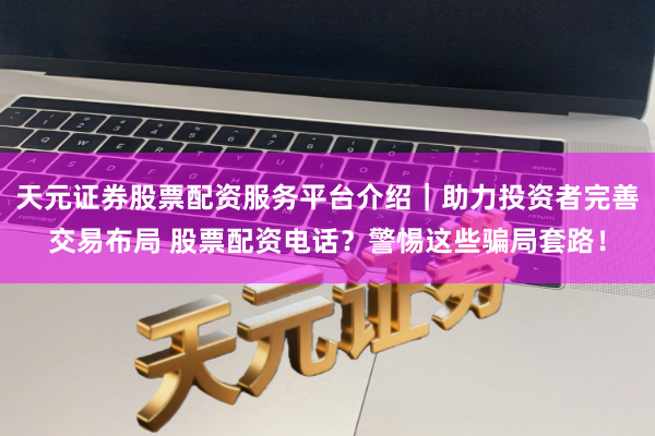 天元证券股票配资服务平台介绍｜助力投资者完善交易布局 股票配资电话？警惕这些骗局套路！