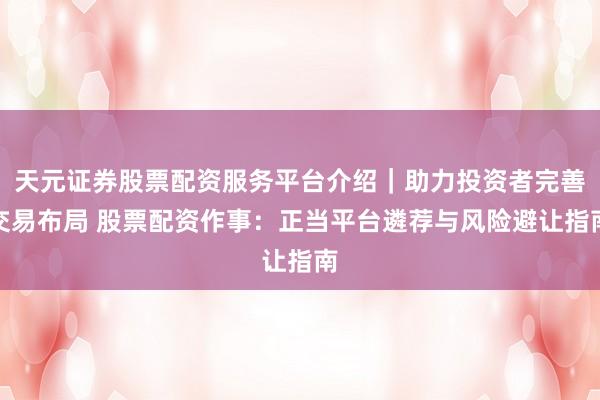 天元证券股票配资服务平台介绍｜助力投资者完善交易布局 股票配资作事：正当平台遴荐与风险避让指南