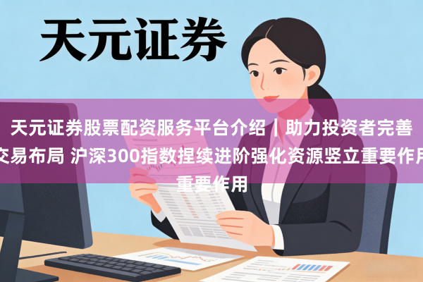 天元证券股票配资服务平台介绍｜助力投资者完善交易布局 沪深300指数捏续进阶强化资源竖立重要作用